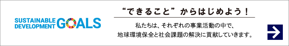 SUSTAINABLE DEVELOPMENT GOALS できることからはじめよう！ 私たちは、それぞれの事業活動の中で、地球環境保全と社会課題の解決に貢献していきます。